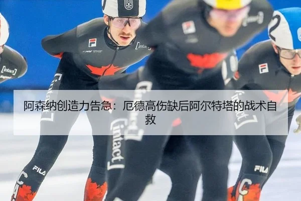 阿森纳创造力告急：厄德高伤缺后阿尔特塔的战术自救