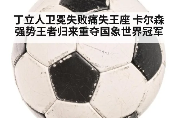丁立人卫冕失败痛失王座 卡尔森强势王者归来重夺国象世界冠军